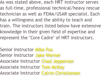 As was stated above, each HRT instructor serves as full-time, professional technical/heavy rescue technician as well as FEMA/USAR specialist. Each has a willingness and the ability to teach and train. The instructors listed below have extensive knowledge in their given field of expertise and represent the "Core Cadre" of HRT instructors.

Senior Instructor Mike Fox 
Senior Instructor Jake Werner
Associate Instructor Chad Jepperson
Associate Instructor Tom McKay
Associate Instructor Calvin Christiansen